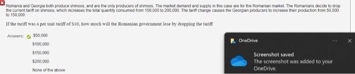 Romania and Georgia both produce shmoos, and are the only producers of shimoos. The market demand and supply in this case are for the Romanian market. The Romanians decide to drop
the current tariff on shmoos, which increases the total quantity consumed from 150,000 to 200,000. The tariff change causes the Georgian producers to increase their production from 50,000
to 150,000
If the tariff was a per unit tariff of $10, how much will the Romanian government lose by dropping the tariff
Answers:
$50,000
$100,000
$150,000
$200,000
None of the above
OneDrive
Screenshot saved
The screenshot was added to your
OneDrive.