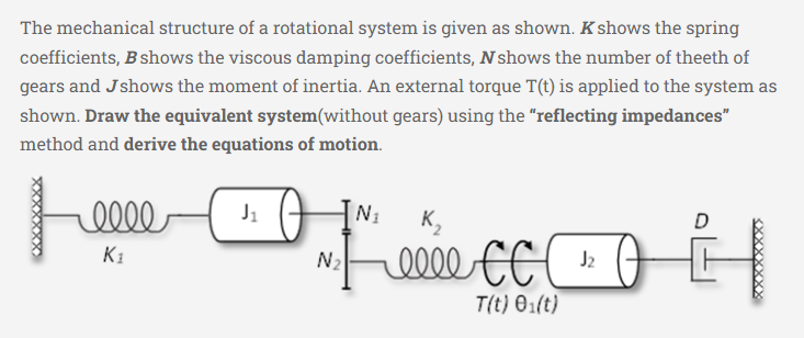 The mechanical structure of a rotational system is given as shown. K shows the spring
coefficients, B shows the viscous damping coefficients, N shows the number of theeth of
gears and Jshows the moment of inertia. An external torque T(t) is applied to the system as
shown. Draw the equivalent system(without gears) using the "reflecting impedances"
method and derive the equations of motion.
XXXXXXXX
relle
K₁
Dicci
K₂
eeee CC
T(t) 0₁(t)
J₁
N₂
N₁
J₂