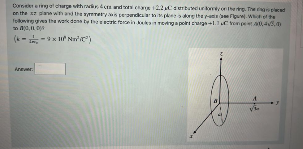 Consider a ring of charge with radius 4 cm and total charge +2.2 μC distributed uniformly on the ring. The ring is placed
on the xz plane with and the symmetry axis perpendicular to its plane is along the y-axis (see Figure). Which of the
following gives the work done by the electric force in Joules in moving a point charge +1.1 μC from point A(0, 4√3,0)
to B(0,0,0)?
(k =
470
Answer:
= 9 × 10⁹ Nm²/C²)
X
B
A
√3a