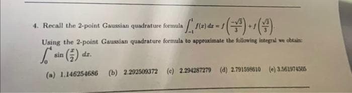 4. Recall the 2-point Gaussian quadrature formula
1 1 ₁ 1 (²) ² = 1 (²³) + / (+²)
Using the 2-point Gaussian quadrature formula to approximate the following integral we obtain:
6.
(a) 1.14625-4686 (b) 2.292509372 (c) 2.294287279 (d) 2.791598610 (e) 3.561974505
sin