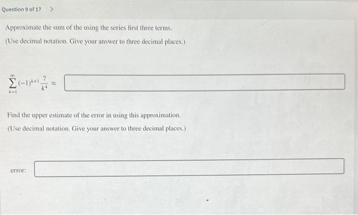 Question 9 of 17
Approximate the sum of the using the series first three terms.
(Use decimal notation. Give your answer to three decimal places.).
X=1
(-1*¹*
Find the upper estimate of the error in using this approximation.
(Use decimal notation. Give your answer to three decimal places.)
error: