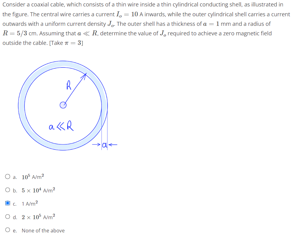 Consider a coaxial cable, which consists of a thin wire inside a thin cylindrical conducting shell, as illustrated in
the figure. The central wire carries a current I, = 10 A inwards, while the outer cylindrical shell carries a current
outwards with a uniform current density Jo. The outer shell has a thickness of a = 1 mm and a radius of
R = 5/3 cm. Assuming that a < R, determine the value of J, required to achieve a zero magnetic field
outside the cable. [Take π = 3]
R
akR
O a. 105 A/m²
O b. 5 x 104 A/m²
c. 1 A/m²
O d. 2 x 105 A/m²
O e. None of the above
>a<