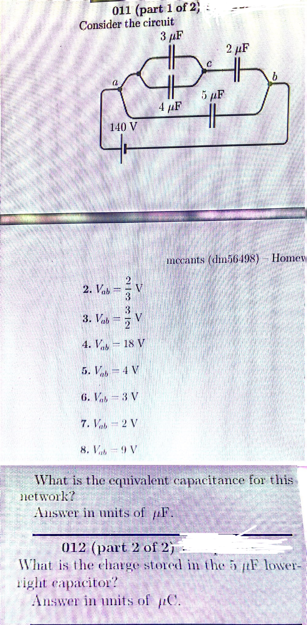 011 (part 1 of 2)
Consider the circuit
2. Vab
3 μF
2 μF
क
5 μF
140 V
2
4. V-18 V
5. V-4 V
6. V-3 V
7. Vab- 2 V
8. V-9 V
mecants (dm56498) – Homey
What is the equivalent capacitance for this
network?
Answer in units of F.
012 (part 2 of 213
What is the charge stored in the 5 µF lower-
right capacitor?
Answer in units of µC.