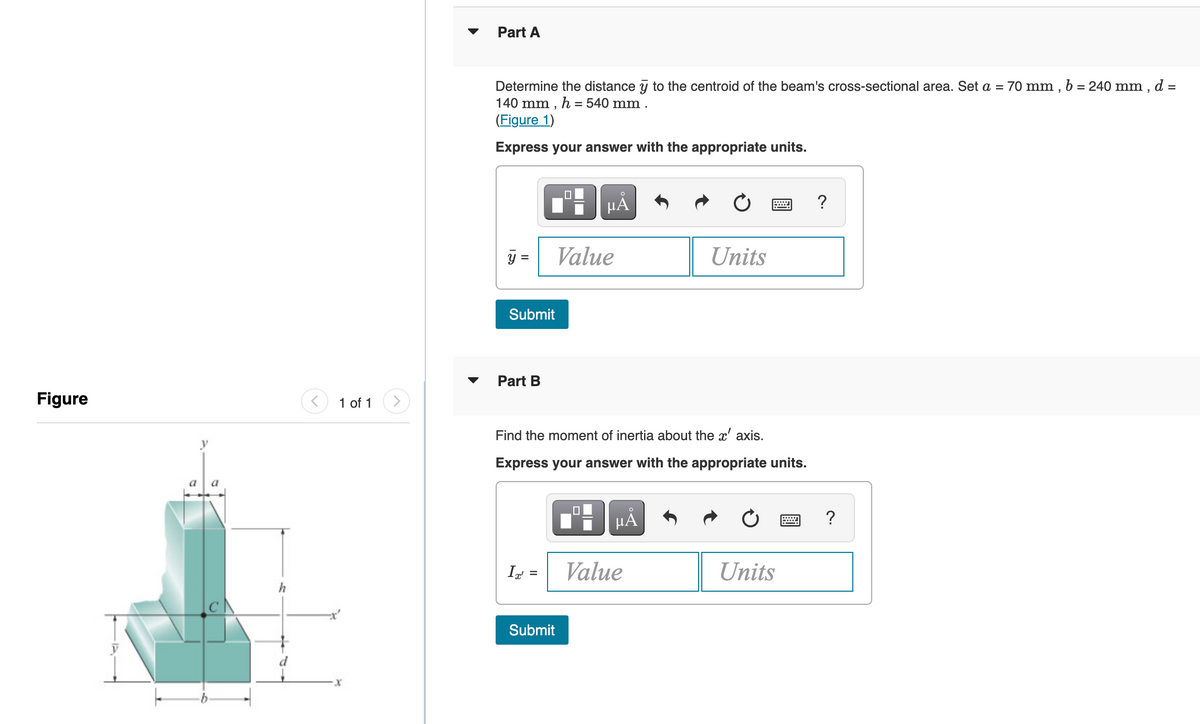 Part A
Determine the distance y to the centroid of the beam's cross-sectional area. Set a = 70 mm , b = 240 mm , d =
140 mm , h = 540 mm.
%3D
(Figure 1)
Express your answer with the appropriate units.
HA
?
y =
Value
Units
Submit
Part B
Figure
1 of 1
Find the moment of inertia about the x' axis.
Express your answer with the appropriate units.
I =
Value
Units
Submit
X-
