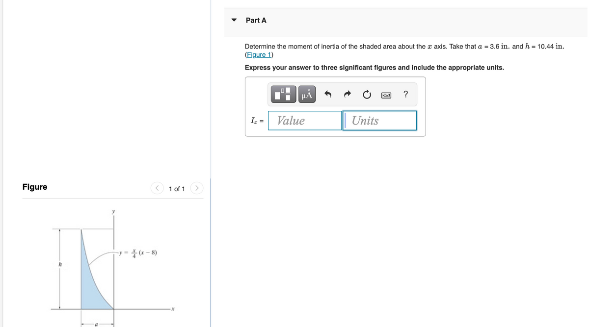 Part A
Determine the moment of inertia of the shaded area about the x axis. Take that a = 3.6 in. and h = 10.44 in.
(Figure 1)
Express your answer to three significant figures and include the appropriate units.
?
HA
In =
Value
Units
Figure
1 of 1
y = (x – 8)
h
