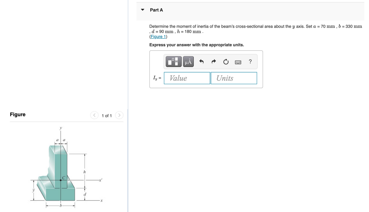 Part A
Determine the moment of inertia of the beam's cross-sectional area about the y axis. Set a = 70 mm , b = 330 mm
, d = 90 mm , h = 180 mm .
(Figure 1)
Express your answer with the appropriate units.
?
Iy =
Value
Units
Figure
1 of 1
a
a
