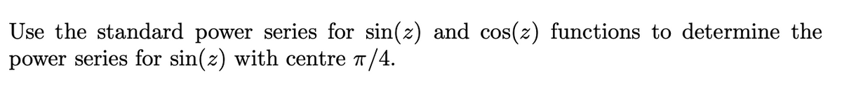 **Title:** Determining the Power Series for sin(z) Centered at π/4

**Content:**
To find the power series for sin(z) with its center at π/4, we can use the standard power series expansions of the sine and cosine functions. The standard power series for sin(z) is:

\[ \sin(z) = \sum_{n=0}^{\infty} \frac{(-1)^n z^{2n+1}}{(2n+1)!} \]

And for cos(z):

\[ \cos(z) = \sum_{n=0}^{\infty} \frac{(-1)^n z^{2n}}{(2n)!} \]

To determine the power series representation for sin(z) centered at z = π/4, we can substitute z with (z - π/4) in the series expansion of sin(z). This involves computing the derivatives of sin(z) evaluated at π/4 and constructing the series from these values.

By using the derivatives and applying the Taylor series formula: 

\[ f(z) = \sum_{n=0}^{\infty} \frac{f^n(\pi/4)}{n!} (z - \pi/4)^n \]

This results in a shifted power series expansion around the center point π/4. The process involves calculating values for each derivative of sin, evaluating them at π/4, and using these to formulate the series.

This method is a powerful tool for approximating trigonometric functions within a desired interval, providing accurate results when considering the convergence of the series.