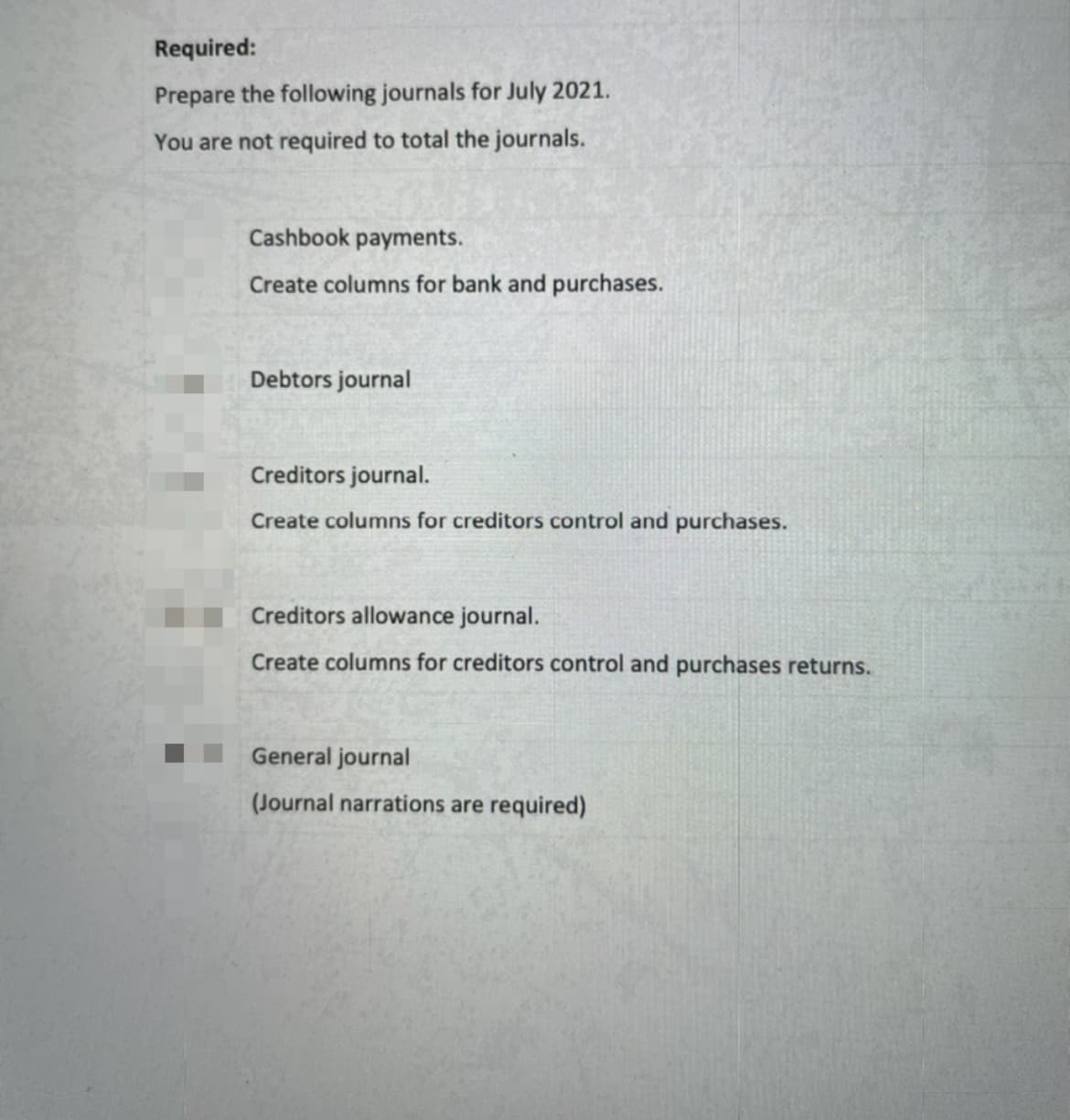 Required:
Prepare the following journals for July 2021.
You are not required to total the journals.
Cashbook payments.
Create columns for bank and purchases.
Debtors journal
Creditors journal.
Create columns for creditors control and purchases.
Creditors allowance journal.
Create columns for creditors control and purchases returns.
General journal
(Journal narrations are required)
