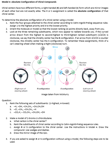 Model 4: Absolute Configuration of Chiral Compounds
Chiral centers have two different forms, a right-handed (R) and left-handed (S) form which are mirror images
of each other but are not exactly alike. The Ror 5 assignment is called the absolute configuration of that
chiral center.
To determine the absolute configuration of a chiral center using a model:
1. Rank the four groups attached to the chiral center according to Cahn-Ingold-Prelog sequence rules.
Assign 1 to the highest priority and 4 to the lowest priority.
2. Orient the molecule or model so that the lowest ranking (4) points directly back, away from you.
3. Look at the three remaining substituents, which now appear to radiate towards you. If the curved
arrow drawn from the highest to second-highest to third-highest ranked substituent (10203) is
clockwise, we say that the chirality center has the R configuration. If an arrow from 10203 is counter
clockwise, the chirality center has the s configuration. To remember these assignments, think of a
car's steering wheel when making a Right (clockwise) turn.
Mirror
Reorient
ke this
Reorient
like this
Sconfiguration
(Right turn of
steering wheel
Rconfiguration
(Left turn of
steering wheel)
Image taken from McMurry
Question:
1. Rank the following sets of substituents: (1-highest; 4-lowest)
а. —Н, -он, -сH.CH, -сH,сH,он
b. -cl, -CH, -CH.CH, -H
c. -co,H, - CO.CH, -CH;OH, –OH
2. Make a model of 2-bromo-2-chlorobutane.
a. what carbon is the chiral center?
b. Rank the substituents of chiral center according to Cahn-Ingold-Prelog sequence rules.
c. Assign R or s configuration to the chiral center. Use the instructions in Model 4. Draw the
compound. Use wedges and dashes.
d. Draw the mirror image of the Qzc.
3. If you are asked to assign R or S configuration without using a model, the following steps are to be
used.
