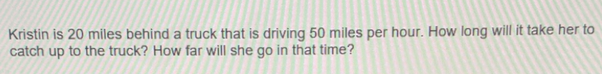 Kristin is 20 miles behind a truck that is driving 50 miles per hour. How long will it take her to
catch up to the truck? How far will she go in that time?
O
