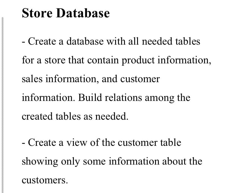 Store Database
- Create a database with all needed tables
for a store that contain product information,
sales information, and customer
information. Build relations among the
created tables as needed.
- Create a view of the customer table
showing only some information about the
customers.