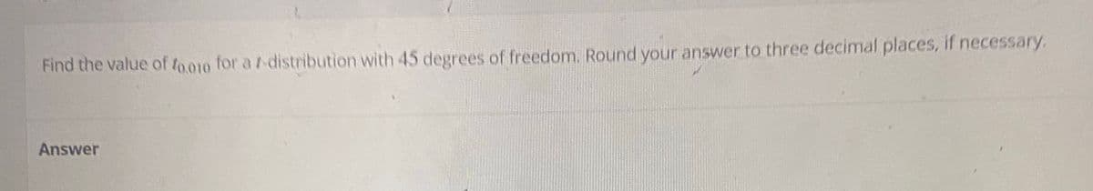 Find the value of 0.010 for a /-distribution with 45 degrees of freedom. Round your answer to three decimal places, if necessary.
Answer