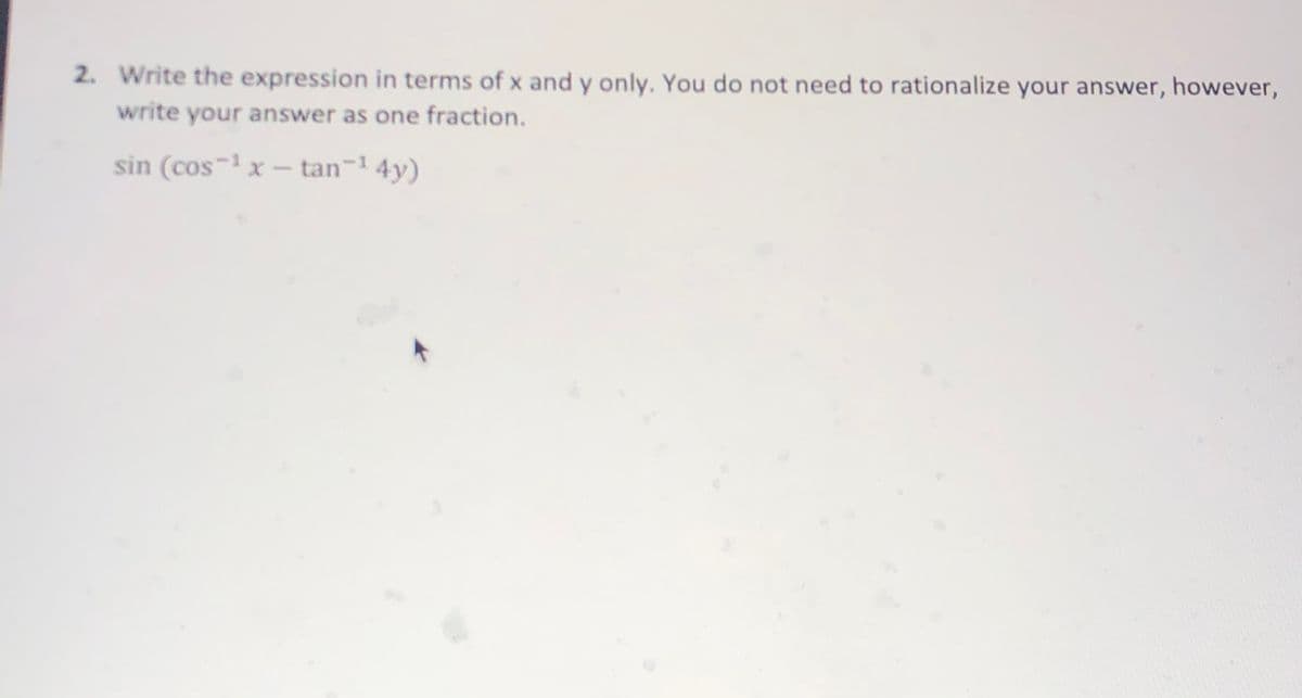 2. Write the expression in terms of x and y only. You do not need to rationalize your answer, however,
write your answer as one fraction.
sin (cos-1 x – tan-1 4y)
