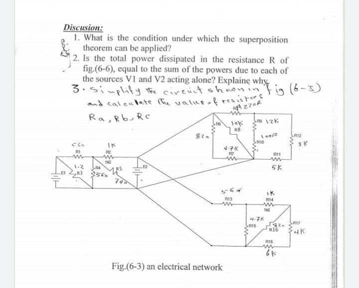 Discusion:
1. What is the condition under which the superposition
theorem can be applied?
2. Is the total power dissipated in the resistance R of
fig.(6-6), equal to the sum of the powers due to each of
the sources V1 and V2 acting alone? Explaine why
3.sinplity the circut shaoninf ig (6-3)
and cal eulate ihe valueof
%24
resistors
Ra, Rb,Re
R8
SR12
IK
SRI0
3K
4子K
R1
R2
R7
R11
in
E2
1.2
R3
5K
SR4
iK
R13
R14
4-7K
RI5
SR17
R16
R16
Fig.(6-3) an electrical network
