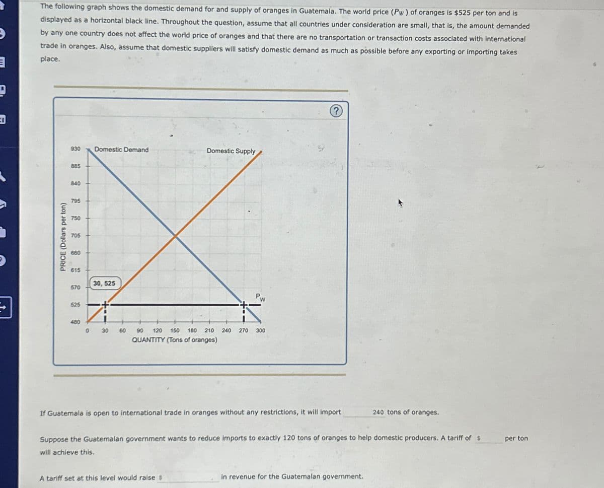 D
D
The following graph shows the domestic demand for and supply of oranges in Guatemala. The world price (Pw) of oranges is $525 per ton and is
displayed as a horizontal black line. Throughout the question, assume that all countries under consideration are small, that is, the amount demanded
by any one country does not affect the world price of oranges and that there are no transportation or transaction costs associated with international
trade in oranges. Also, assume that domestic suppliers will satisfy domestic demand as much as possible before any exporting or importing takes
place.
PRICE (Dollars per ton)
930 Domestic Demand
Domestic Supply
885
840
795
750
705
660
615
30,525
570
525
Pw
480
0
30
60
90 120 150 180 210 240
QUANTITY (Tons of oranges)
270
300
If Guatemala is open to international trade in oranges without any restrictions, it will import
240 tons of oranges.
Suppose the Guatemalan government wants to reduce imports to exactly 120 tons of oranges to help domestic producers. A tariff of $
will achieve this.
A tariff set at this level would raise $
in revenue for the Guatemalan government.
per ton