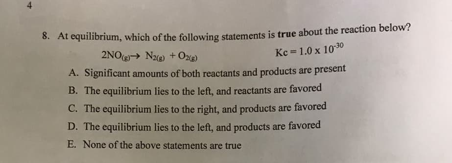 8. At equilibrium, which of the following statements is true about the reaction below?
2NO(g)→ N2g) + Oz(g)
Kc = 1.0 x 1030
A. Significant amounts of both reactants and products are present
B. The equilibrium lies to the left, and reactants are favored
C. The equilibrium lies to the right, and products are favored
D. The equilibrium lies to the left, and products are favored
E. None of the above statements are true
