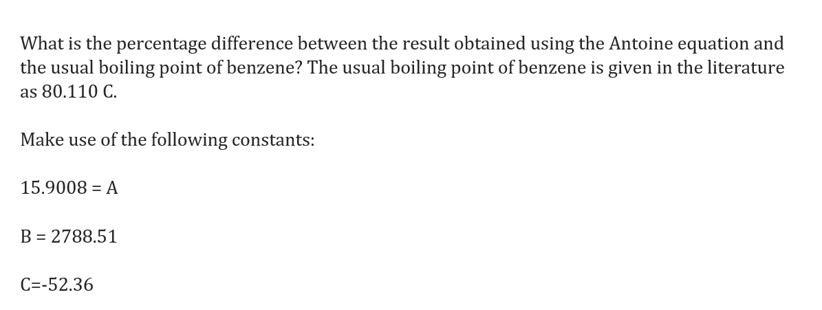 What is the percentage difference between the result obtained using the Antoine equation and
the usual boiling point of benzene? The usual boiling point of benzene is given in the literature
as 80.110 C.
Make use of the following constants:
15.9008 = A
B = 2788.51
C=-52.36
