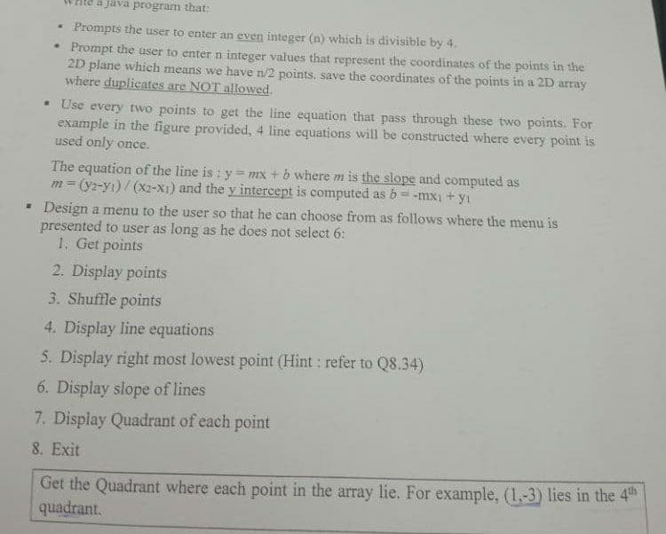 a java program that:
Prompts the user to enter an even integer (n) which is divisible by 4.
• Prompt the user to enter n integer values that represent the coordinates of the points in the
2D plane which means we have n/2 points. save the coordinates of the points in a 2D array
where duplicates are NOT allowed.
• Use every two points to get the line equation that pass through these two points. For
example in the figure provided, 4 line equations will be constructed where every point is
used only once.
The equation of the line is : y mx + b where m is the slope and computed as
m = (y2-yı)/ (x2-X1) and the y intercept is computed as b= -mx1 + yı
- Design a menu to the user so that he can choose from as follows where the menu is
presented to user as long as he does not select 6:
1. Get points
2. Display points
3. Shuffle points
4. Display line equations
5. Display right most lowest point (Hint: refer to Q8.34)
6. Display slope of lines
7. Display Quadrant of each point
8. Exit
Get the Quadrant where each point in the array lie. For example, (1,-3) lies in the 4th
quadrant.
