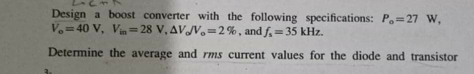 Design a boost converter with the following specifications: P.=27 W,
Vo=40 V, Vin=28 V, AVJV.=2%, and f=35 kHz.
%3D
%3D
Determine the average and rms current values for the diode and transistor
