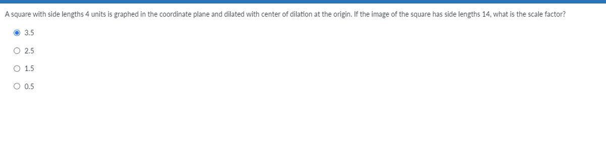 A square with side lengths 4 units is graphed in the coordinate plane and dilated with center of dilation at the origin. If the image of the square has side lengths 14, what is the scale factor?
3.5
O 2.5
O 1.5
O 0.5