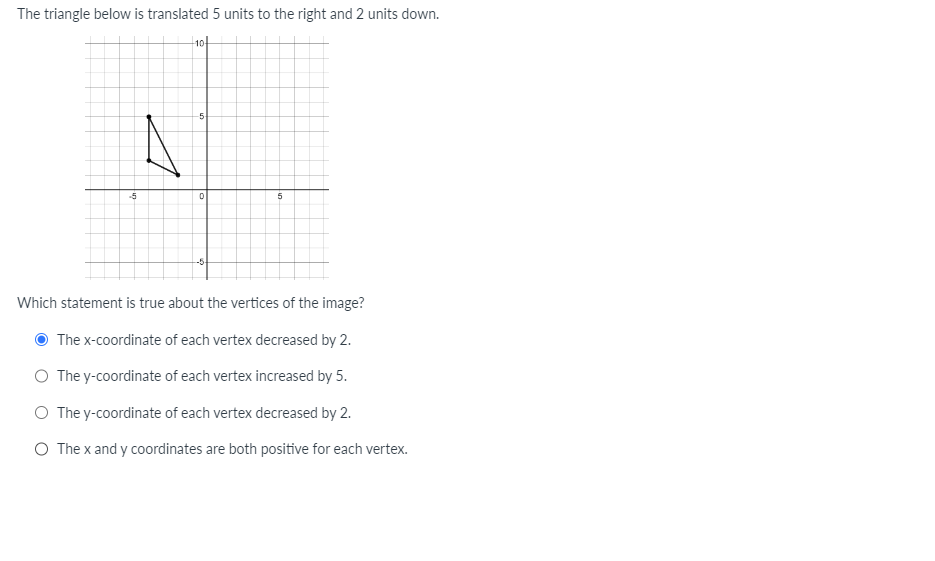 The triangle below is translated 5 units to the right and 2 units down.
-5
A
10
-5
0
--5-
5
Which statement is true about the vertices of the image?
The x-coordinate of each vertex decreased by 2.
O The y-coordinate of each vertex increased by 5.
O The y-coordinate of each vertex decreased by 2.
O The x and y coordinates are both positive for each vertex.