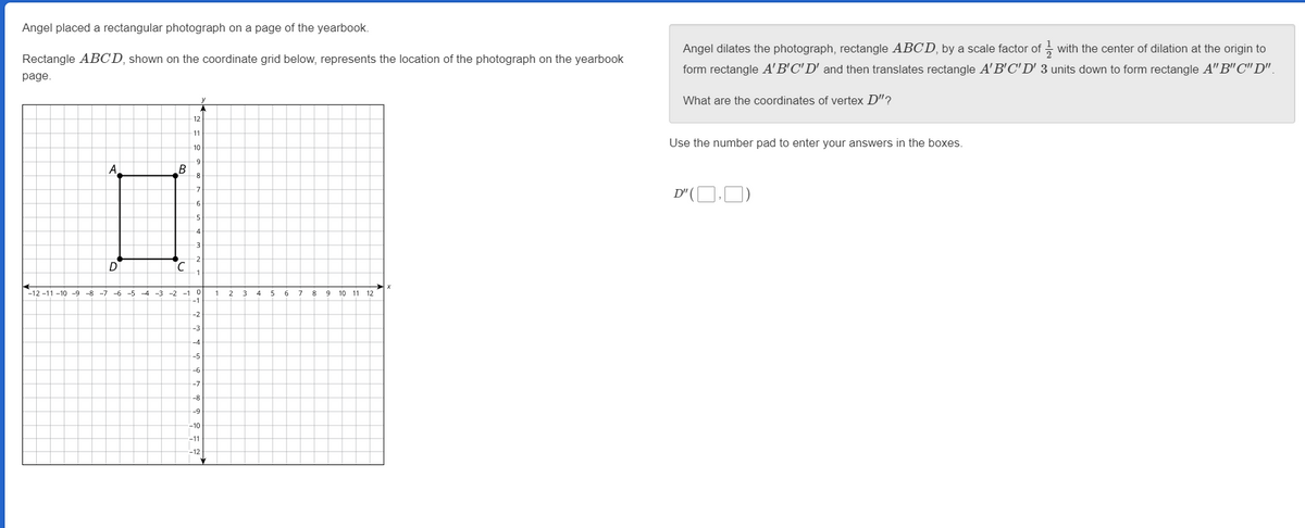 Angel placed a rectangular photograph on a page of the yearbook.

Rectangle \(ABCD\), shown on the coordinate grid below, represents the location of the photograph on the yearbook page.

**Coordinate Grid Description:**

- The grid is in a standard x-y coordinate plane.
- Rectangle \(ABCD\) has vertices at \(A(-8,7)\), \(B(-2,7)\), \(C(-2,4)\), and \(D(-8,4)\).

**Transformation Process:**

Angel dilates the photograph, rectangle \(ABCD\), by a scale factor of \(\frac{1}{2}\) with the center of dilation at the origin to form rectangle \(A'B'C'D'\) and then translates rectangle \(A'B'C'D'\) 3 units down to form rectangle \(A''B''C''D''\).

**Question:**

What are the coordinates of vertex \(D''\)?

Use the number pad to enter your answers in the boxes.

\(D''(\_, \_)\)