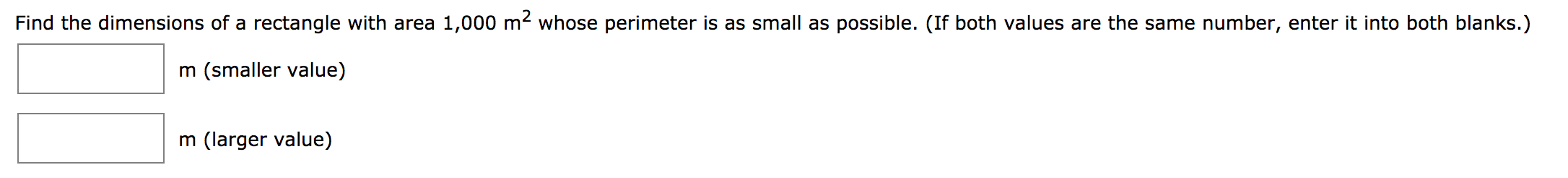 Find the dimensions of a rectangle with area 1,000 m2 whose perimeter is as small as possible. (If both values are the same number, enter it into both blanks.)
m (smaller value)
m (larger value)
