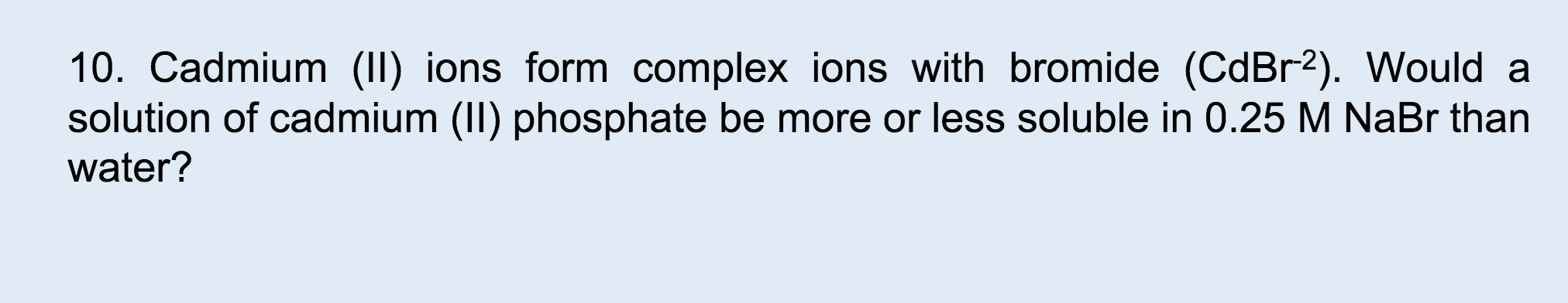 10. Cadmium (II) ions form complex ions with bromide (CdBr2). Would a
solution of cadmium (II) phosphate be more or less soluble in 0.25 M NaBr than
water?
