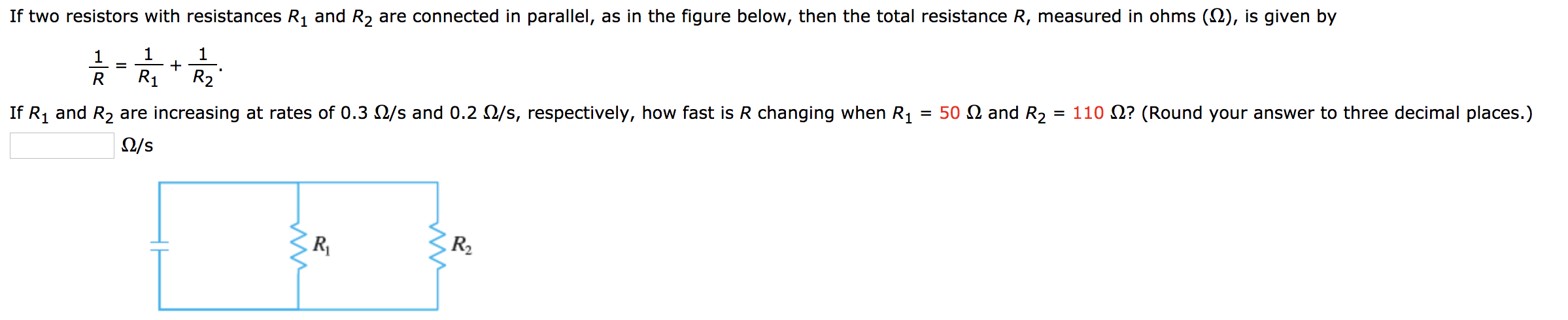 and R2 are connected in parallel, as in the figure below, then the total resistance R, measured in ohms (2), is given by
If two resistors with resistances
1
1
1
R1
R2
R
= 50 2 and R2
If R1 and R2 are increasing at rates of 0.3 2/s and 0.2 O/s, respectively, how fast is R changing when R1
= 110 ? (Round your answer to three decimal places.)
2/s
RV
