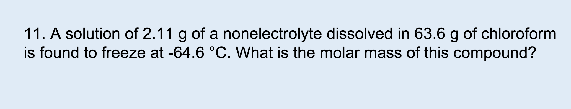 11. A solution of 2.11 g of a nonelectrolyte dissolved in 63.6 g of chloroform
is found to freeze at -64.6 °C. What is the molar mass of this compound?
