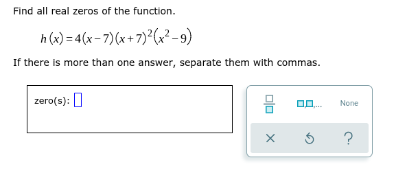 Find all real zeros of the function.
h (x) = 4(x-7)(x+7)²(x²-9)
If there is more than one answer, separate them with commas.
zero(s): I
None
?
