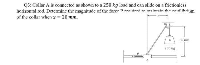 Q3: Collar A is connected as shown to a 250 kg load and can slide on a frictionless
horizontal rod. Determine the magnitude of the force D rannired to maintain the enuilibrim
of the collar when x = 20 mm.
50 mm
250 kg
