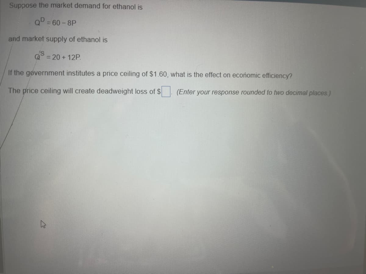 Suppose the market demand for ethanol is
QD = 60-8P
and market supply of ethanol is
S = 20+12P.
If the government institutes a price ceiling of $1.60, what is the effect on economic efficiency?
The price ceiling will create deadweight loss of $
(Enter your response rounded to two decimal places.)