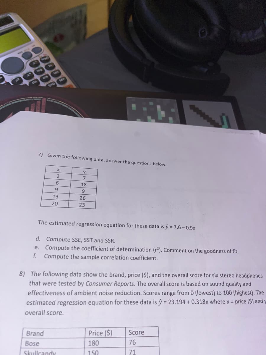 00000
ODOB
X
log
cos
sin
7) Given the following data, answer the questions below.
X₁
2
6
9
13
20
Yi
7
Brand
Bose
Skullcandy
18
9
26
23
The estimated regression equation for these data is ŷ = 7.6-0.9x
d. Compute SSE, SST and SSR.
e. Compute the coefficient of determination (r²). Comment on the goodness of fit.
f. Compute the sample correlation coefficient.
OR
8) The following data show the brand, price ($), and the overall score for six stereo headphones
that were tested by Consumer Reports. The overall score is based on sound quality and
effectiveness of ambient noise reduction. Scores range from 0 (lowest) to 100 (highest). The
estimated regression equation for these data is ŷ = 23.194 +0.318x where x = price ($) and
overall score.
Price ($)
180
150
********
Score
76
71