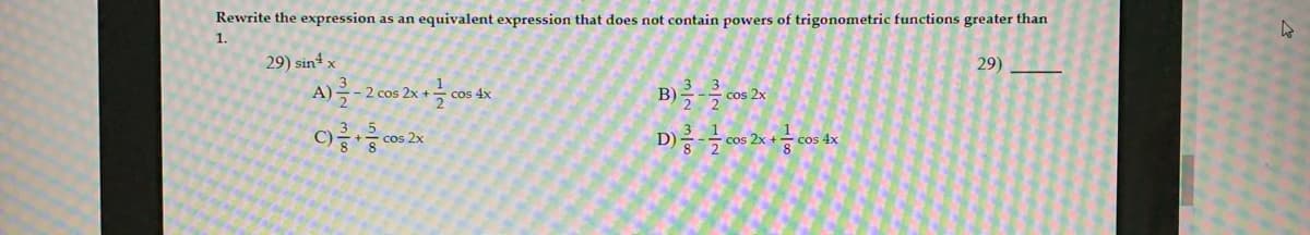 Rewrite the expression as an equivalent expression that does not contain powers of trigonometric functions greater than
1.
29) sint x
29)
A)-
B) cos 2x
2 cos 2x +
cos 4x
cos 2x
D)
cos 2x +
-cos 4x
