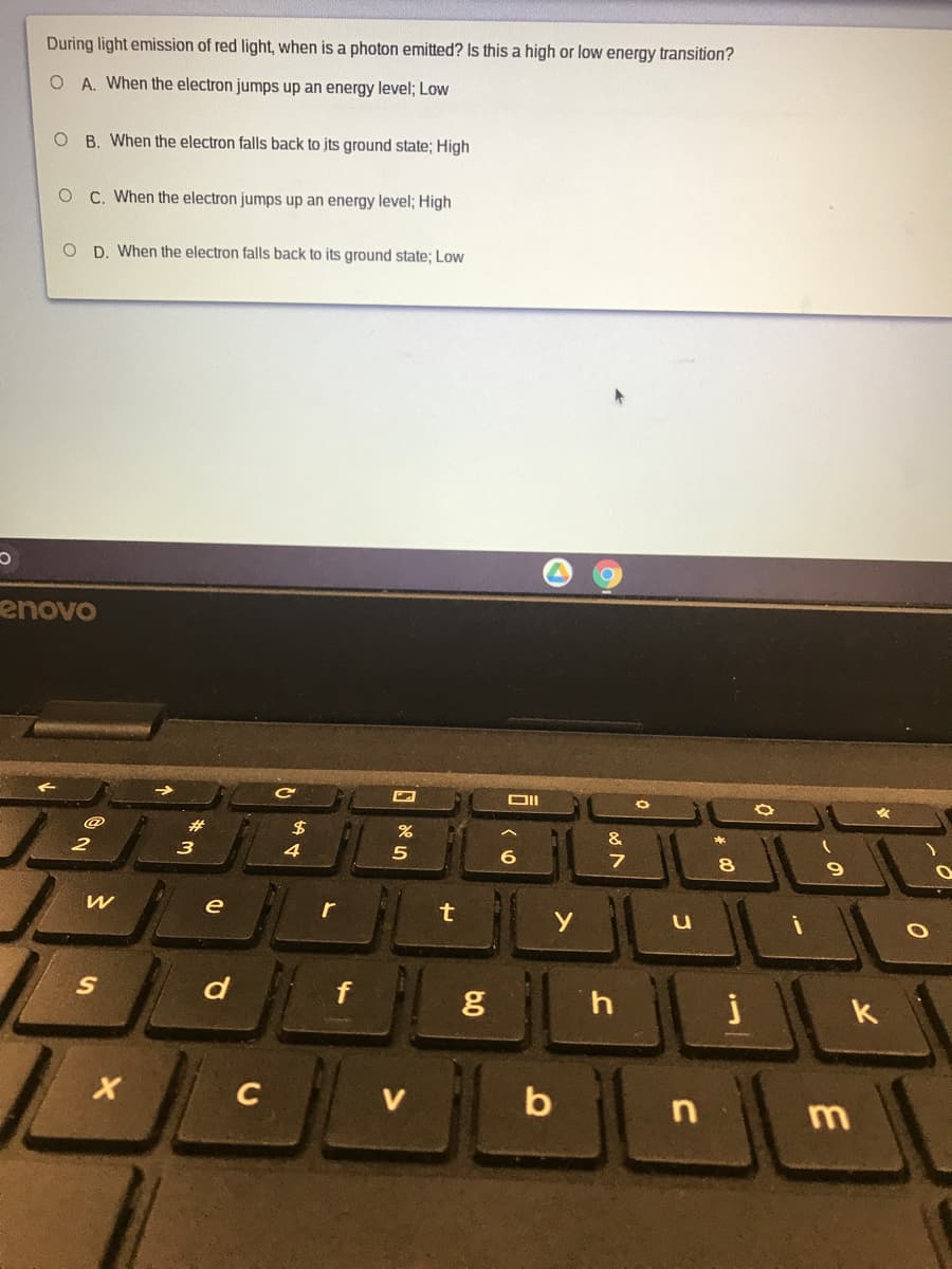 During light emission of red light, when is a photon emitted? Is this a high or low energy transition?
O A. When the electron jumps up an energy level; Low
O B. When the electron falls back to jts ground state; High
C. When the electron jumps up an energy level; High
O D. When the electron falls back to its ground state; Low
enovo
#
2$
3
8
e
r
d
k
C
b
m
b.0
