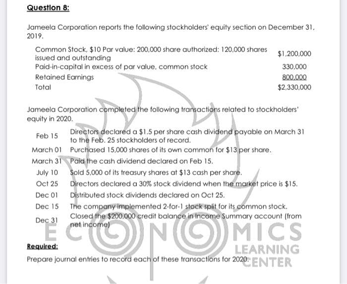 Question 8:
Jameela Corporation reports the following stockholders' equity section on December 31,
2019.
Common Stock, $10 Par value: 200,000 share authorized: 120,000 shares
issued and outstanding
$1,200,000
Paid-in-capital in excess of par value, common stock
330,000
Retained Earnings
800,000
Total
$2,330,000
Jameela Corporation completed the following transactions related to stockholders'
equity in 2020.
Feb 15
Directors declared a $1.5 per share cash dividend payable on March 31
to the Feb. 25 stockholders of record.
March 01
Purchased 15,000 shares of its own common for $13 per share.
March 31
Paid the cash dividend declared on Feb 15.
July 10
Sold 5,000 of its treasury shares at $13 cash per share.
Oct 25
Directors declared a 30% stock dividend when the market price is $15.
Distributed stock dividends declared on Oct 25.
Dec 01
Dec 15
The company implemented 2-for-1 stock split for its common stock.
Closed the $200,000 credit balance in Income Summary account (from
net income)
Dec 31
EC
NG
MICS
Required:
LEARNING
Prepare journal entries to record each of these transactions for 2020 ENTER