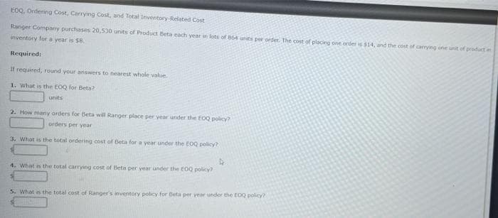 EOQ, Ordering Cost, Carrying Cost, and Total Inventory-Related Cost
Ranger Company purchases 20,530 units of Product Beta each year in lots of 854 units per order. The cost of placing one order is $14, and the cost of carrying one unit of product in
inventory for a year is $8.
Required:
If required, round your answers to nearest whole value.
1. What is the EOQ for Beta?
units
2. How many orders for Beta will Ranger place per year under the EOQ policy?
orders per year
3. What is the total ordering cost of Beta for a year under the EOQ policy?
4
4. What is the total carrying cost of Beta per year under the EOQ policy?
5. What is the total cost of Ranger's inventory policy for Beta per year under the EOQ policy?