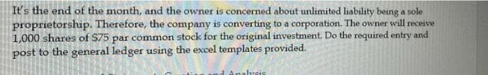 It's the end of the month, and the owner is concerned about unlimited liability being a sole
proprietorship. Therefore, the company is converting to a corporation. The owner will receive
1,000 shares of $75 par common stock for the original investment. Do the required entry and
post to the general ledger using the excel templates provided.
d Analysis