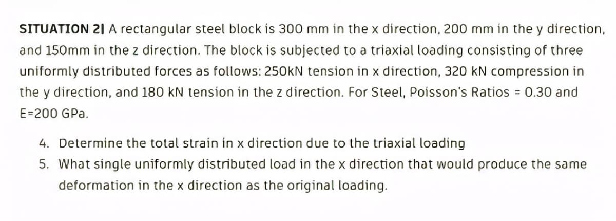 SITUATION 21 A rectangular steel block is 300 mm in the x direction, 200 mm in the y direction,
and 150mm in the z direction. The block is subjected to a triaxial loading consisting of three
uniformly distributed forces as follows: 250KN tension in x direction, 320 kN compression in
the y direction, and 180 kN tension in the z direction. For Steel, Poisson's Ratios = 0.30 and
E=200 GPa.
4. Determine the total strain in x direction due to the triaxial loading
5. What single uniformly distributed load in the x direction that would produce the same
deformation in the x direction as the original loading.
