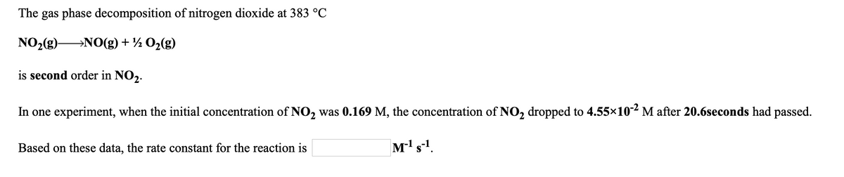 The gas phase decomposition of nitrogen dioxide at 383 °C
NO,(g)-
→NO(g) + ½ O2(g)
is second order in NO2.
In one experiment, when the initial concentration of NO, was 0.169 M, the concentration of NO, dropped to 4.55x10-² M after 20.6seconds had passed.
Based on these data, the rate constant for the reaction is
M's1.
