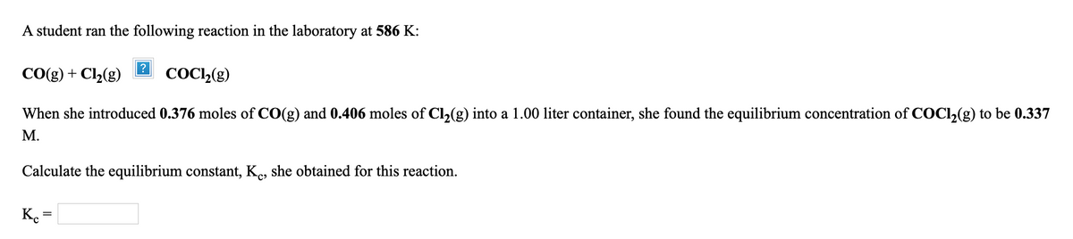 ### Reaction Equilibrium Calculation at 586 K

A student conducted an experiment to study the following reaction at a temperature of 586 K:

\[ \text{CO(g)} + \text{Cl}_2\text{(g)} \rightleftharpoons \text{COCl}_2\text{(g)} \]

#### Initial Conditions

- **Moles of CO(g)**: 0.376 moles
- **Moles of Cl₂(g)**: 0.406 moles
- **Volume of container**: 1.00 liter

#### Observed Equilibrium Condition

- **Equilibrium concentration of COCl₂(g)**: 0.337 M

#### Calculation of Equilibrium Constant \( K_c \)

To find the equilibrium constant \( K_c \), we need to set up the reaction table and expressions for equilibrium concentrations and then apply the equilibrium constant formula.

1. **Initial Concentrations (in Moles per Liter):**
   - \([ \text{CO} ]_0 = \frac{0.376 \text{ moles}}{1.00 \text{ L}} = 0.376 \text{ M}\)
   - \([ \text{Cl}_2 ]_0 = \frac{0.406 \text{ moles}}{1.00 \text{ L}} = 0.406 \text{ M}\)

2. **Determination of Changes:**
   - At equilibrium, \[\text{COCl}_2 \text{(g)} = 0.337 \text{ M}\]
   - Assuming \(x\) moles of CO and \(x\) moles of Cl₂ react to form 0.337 M of the product, then:
     - \([ \text{CO} ] = 0.376\text{ M} - x\]
     - \([ \text{Cl}_2 ] = 0.406\text{ M} - x\]
     - \([ \text{COCl}_2 ] = 0.337 \text{ M}\)
     - Since \(x = 0.337 \text{ M}\), the remaining concentrations are:
       - \([ \text{CO} ] = 0.376\text{ M} - 0.337\text{ M} = 0.039 \text{ M}\)
      