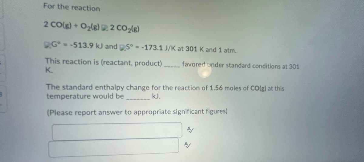 For the reaction
2 CO(g)+O2(g) 2 CO2(g)
G--513.9 kJ and S° --173.1 J/K at 301 K and 1 atm.
This reaction is (reactant, product)
favored under standard conditions at 301
K.
The standard enthalpy change for the reaction of 1.56 moles of CO(g) at this
temperature would be
kJ.
(Please report answer to appropriate significant figures)
