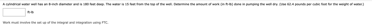 A cylindrical water well has an 8-inch diameter and is 180 feet deep. The water is 15 feet from the top of the well. Determine the amount of work (in ft-lb) done in pumping the well dry. (Use 62.4 pounds per cubic foot for the weight of water.)
ft-lb
Work must involve the set up of the integral and integration using FTC.
