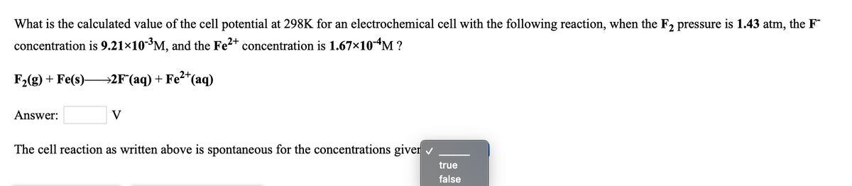 What is the calculated value of the cell potential at 298K for an electrochemical cell with the following reaction, when the F2 pressure is 1.43 atm, the F
concentration is 9.21×10³M, and the Fe2+ concentration is 1.67×10-“M ?
2+
F2(g) + Fe(s)-
→2F(aq) + Fe²*(aq)
Answer:
V
The cell reaction as written above is spontaneous for the concentrations giver
true
false
