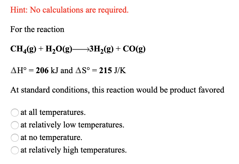 Hint: No calculations are required.
For the reaction
CHĄ(g) + H2O(g)→3H2(g) + CO(g)
AH° =
206 kJ and AS° = 215 J/K
At standard conditions, this reaction would be product favored
at all temperatures.
at relatively low temperatures.
at no temperature.
at relatively high temperatures.
