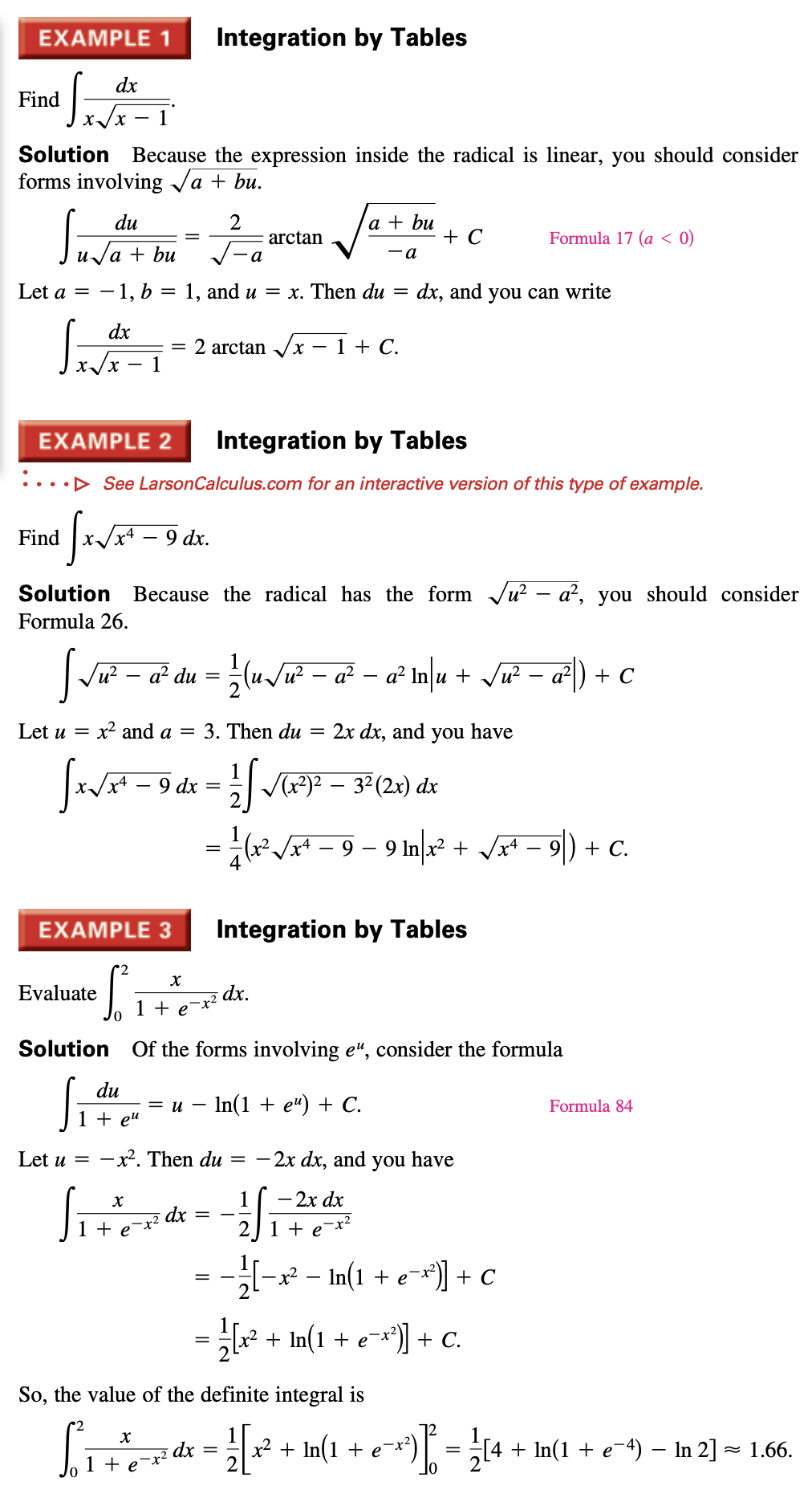 EXAMPLE 1
Integration by Tables
dx
Find
1
Solution Because the expression inside the radical is linear, you should consider
forms involving Ja + bu.
а
S:
a + bu
+ C
du
arctan
Formula 17 (a < 0)
a +
bu
- a
a
Let a = – 1, b
1, and u = x. Then du
dx, and you can write
dx
2 arctan /x – 1 + C.
1
EXAMPLE 2
Integration by Tables
•••D See LarsonCalculus.com for an interactive version of this type of example.
Find
9 dx.
Solution Because the radical has the form Ju? – a?, you should consider
Formula 26.
lu/u - a² – a Inlu + Vu – a²) + C
u?
a² du
Let u = x? and a = 3. Then du
2x dx, and you have
%3D
9 dx
V)2 – 32 (2x) dx
- 9 – 9 In? + JA* – 9) + C.
EXAMPLE 3
Integration by Tables
Evaluate
dx.
1 + e-x²
Solution Of the forms involving e", consider the formula
Si
du
%3D и — In(1 + е") + С.
Formula 84
1 + e"
Let u = -x². Then du =
- 2x dx, and you have
- 2x dx
dx
+
1 + e¬x?
- – In(1 + e¬*)] + c
x2
= [ + In(1 + e=*)) + c.
So, the value of the definite integral is
* + In(1 + e¬*³) | = 14 + In(1 + e-4) – In 2] = 1.66.
dx
1 + e
