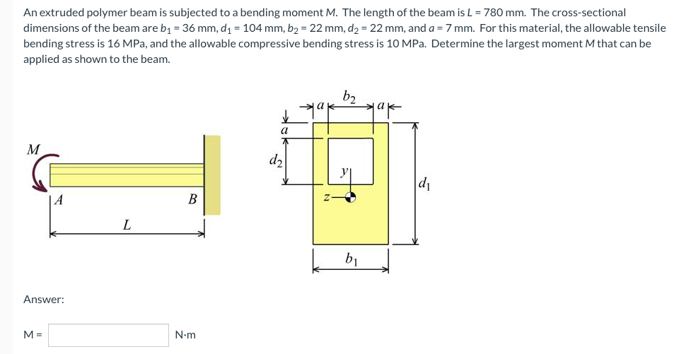 An extruded polymer beam is subjected to a bending moment M. The length of the beam is L = 780 mm. The cross-sectional
dimensions of the beam are b₁ = 36 mm, d₁ = 104 mm, b₂ = 22 mm, d₂ = 22 mm, and a = 7 mm. For this material, the allowable tensile
bending stress is 16 MPa, and the allowable compressive bending stress is 10 MPa. Determine the largest moment M that can be
applied as shown to the beam.
b2
✓
a
M
d₁
B
L
N.m
A
Answer:
M =
d₂
b₁
