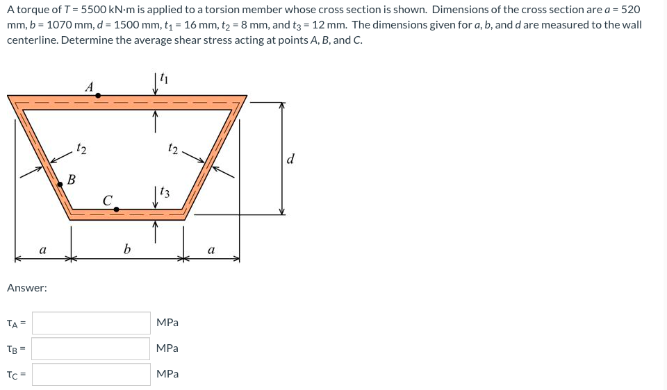 A torque of T = 5500 kN-m is applied to a torsion member whose cross section is shown. Dimensions of the cross section are a = 520
mm, b = 1070 mm, d = 1500 mm, t₁ = 16 mm, t₂ = 8 mm, and t3 = 12 mm. The dimensions given for a, b, and d are measured to the wall
centerline. Determine the average shear stress acting at points A, B, and C.
A
12
d
a
Answer:
TA =
TB =
Tc=
t2
B
C
b
MPa
MPa
MPa
a