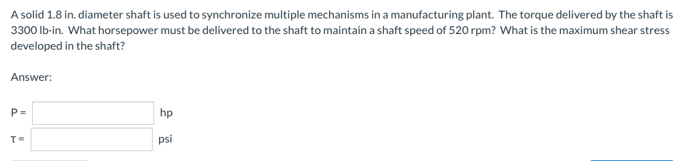 A solid 1.8 in. diameter shaft is used to synchronize multiple mechanisms in a manufacturing plant. The torque delivered by the shaft is
3300 lb-in. What horsepower must be delivered to the shaft to maintain a shaft speed of 520 rpm? What is the maximum shear stress
developed in the shaft?
Answer:
P=
hp
T=
psi